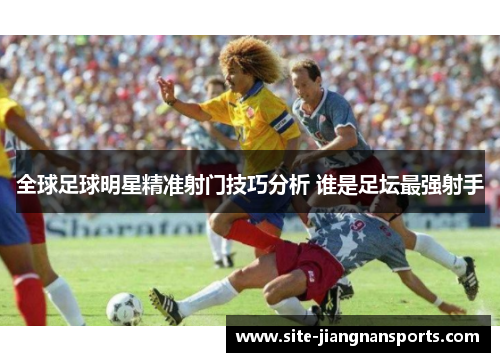 全球足球明星精准射门技巧分析 谁是足坛最强射手