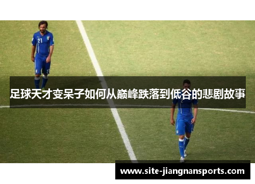 足球天才变呆子如何从巅峰跌落到低谷的悲剧故事