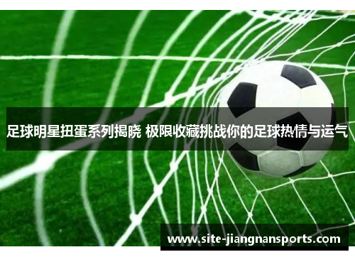 足球明星扭蛋系列揭晓 极限收藏挑战你的足球热情与运气