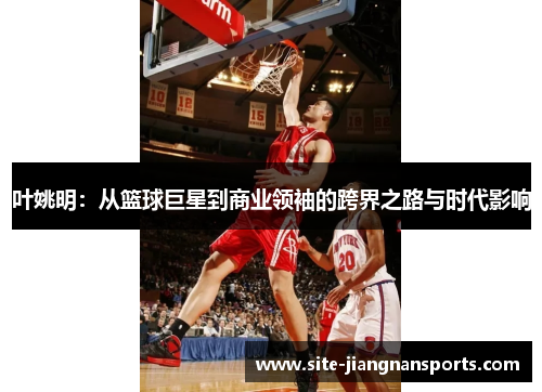 叶姚明：从篮球巨星到商业领袖的跨界之路与时代影响