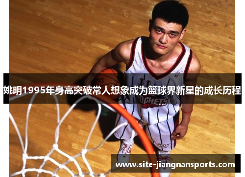 姚明1995年身高突破常人想象成为篮球界新星的成长历程
