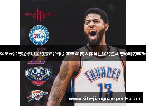 保罗乔治与足球明星的跨界合作引发热议 两大体育巨星的互动与影响力解析