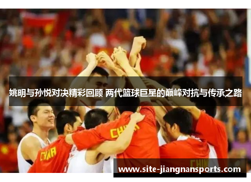 姚明与孙悦对决精彩回顾 两代篮球巨星的巅峰对抗与传承之路