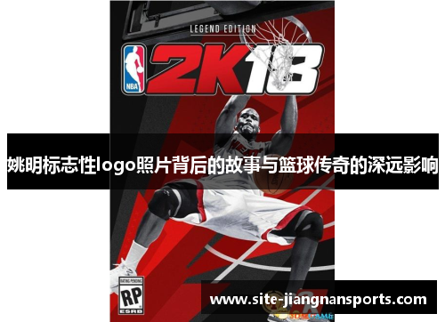 姚明标志性logo照片背后的故事与篮球传奇的深远影响