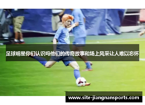 足球明星你们认识吗他们的传奇故事和场上风采让人难以忘怀