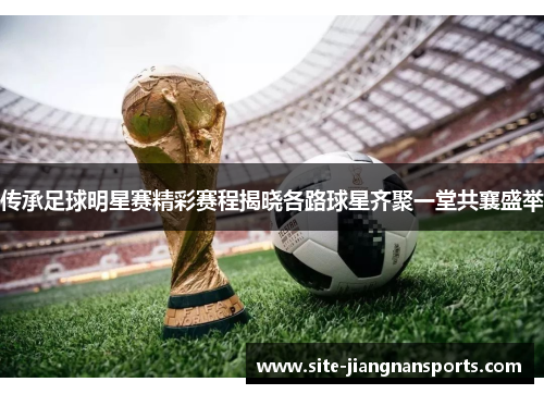 传承足球明星赛精彩赛程揭晓各路球星齐聚一堂共襄盛举